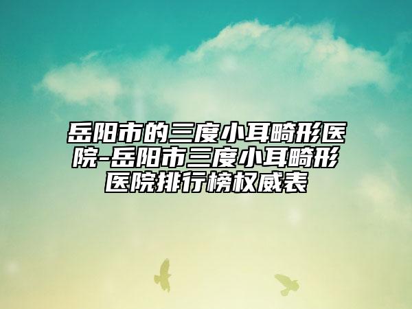 岳陽市的三度小耳畸形醫(yī)院-岳陽市三度小耳畸形醫(yī)院排行榜權(quán)威表