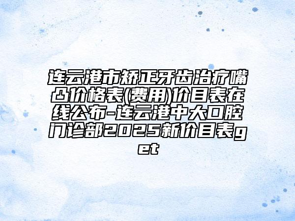 連云港市矯正牙齒治療嘴凸價格表(費用)價目表在線公布-連云港中大口腔門診部2025新價目表get