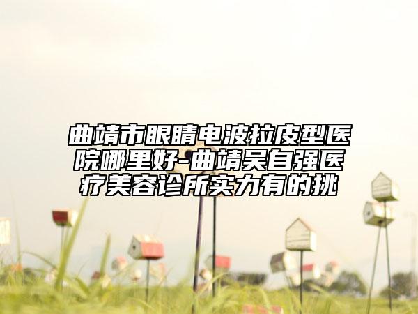 曲靖市眼睛電波拉皮型醫(yī)院哪里好-曲靖吳自強(qiáng)醫(yī)療美容診所實(shí)力有的挑