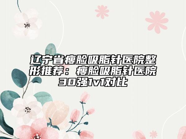 遼寧省瘦臉吸脂針醫(yī)院整形推薦：瘦臉吸脂針醫(yī)院30強(qiáng)1v1對(duì)比