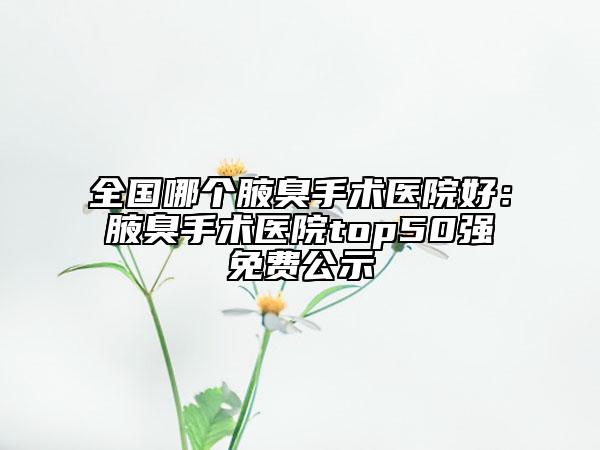 全國哪個腋臭手術(shù)醫(yī)院好：腋臭手術(shù)醫(yī)院top50強免費公示