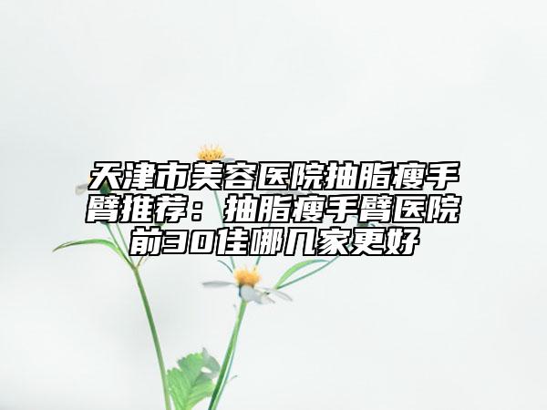 天津市美容醫(yī)院抽脂瘦手臂推薦：抽脂瘦手臂醫(yī)院前30佳哪幾家更好