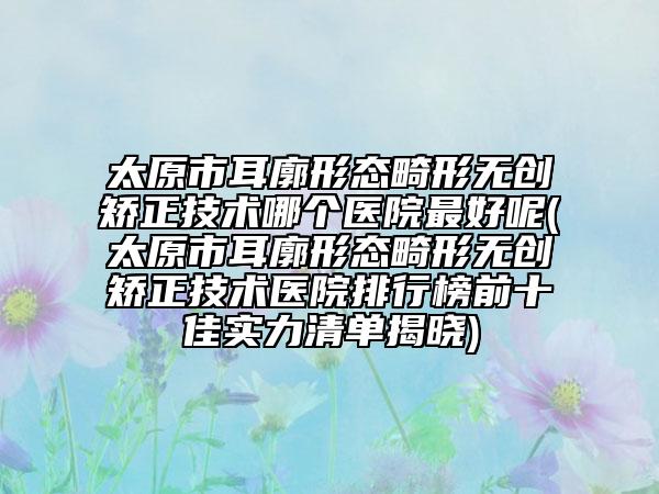 太原市耳廓形態(tài)畸形無創(chuàng)矯正技術(shù)哪個(gè)醫(yī)院最好呢(太原市耳廓形態(tài)畸形無創(chuàng)矯正技術(shù)醫(yī)院排行榜前十佳實(shí)力清單揭曉)