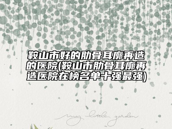 鞍山市好的肋骨耳廓再造的醫(yī)院(鞍山市肋骨耳廓再造醫(yī)院在榜名單十強(qiáng)最強(qiáng))