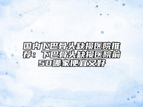 國內(nèi)下巴骨頭缺損醫(yī)院推薦：下巴骨頭缺損醫(yī)院前50哪家便宜又好