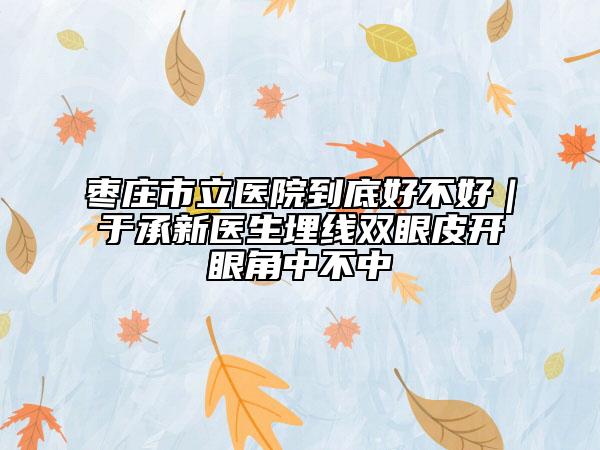 棗莊市立醫(yī)院到底好不好｜于承新醫(yī)生埋線雙眼皮開眼角中不中