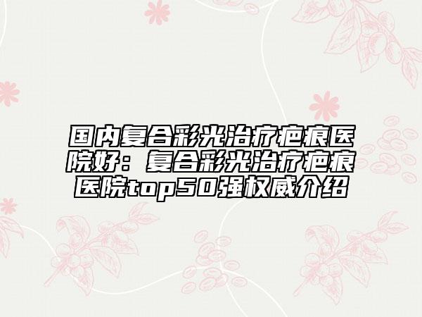 國內(nèi)復(fù)合彩光治療疤痕醫(yī)院好：復(fù)合彩光治療疤痕醫(yī)院top50強(qiáng)權(quán)威介紹