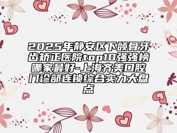 2025年靜安區(qū)下頜骨牙齒矯正醫(yī)院top10強(qiáng)強(qiáng)榜哪家最好-上海齊美口腔門診部連鎖綜合實力大盤點