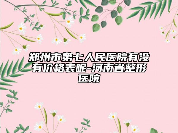 鄭州市第七人民醫(yī)院有沒有價(jià)格表呢-河南省整形醫(yī)院