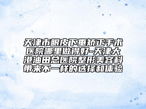 天津市眼皮下垂矯正手術醫(yī)院哪里做得好-天津大港油田總醫(yī)院整形美容科帶來不一樣的選擇和體驗