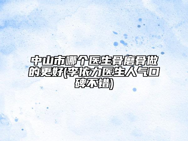 中山市哪個醫(yī)生骨磨骨做的更好(李依力醫(yī)生人氣口碑不錯)
