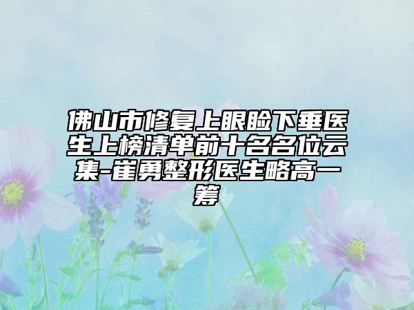 佛山市修復(fù)上眼瞼下垂醫(yī)生上榜清單前十名名位云集-崔勇整形醫(yī)生略高一籌