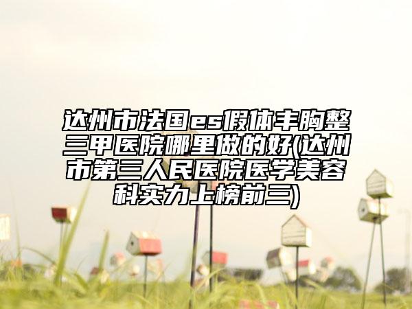 達(dá)州市法國es假體豐胸整三甲醫(yī)院哪里做的好(達(dá)州市第三人民醫(yī)院醫(yī)學(xué)美容科實(shí)力上榜前三)
