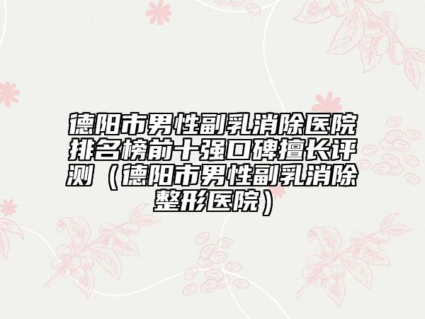 德陽市男性副乳消除醫(yī)院排名榜前十強(qiáng)口碑擅長評(píng)測(cè)（德陽市男性副乳消除整形醫(yī)院）
