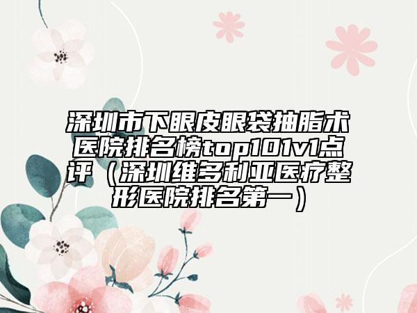 深圳市下眼皮眼袋抽脂術醫(yī)院排名榜top101v1點評（深圳維多利亞醫(yī)療整形醫(yī)院排名第一）