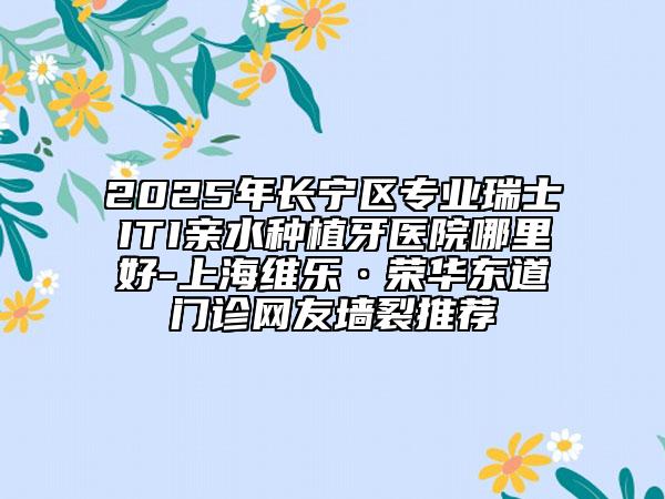 2025年長(zhǎng)寧區(qū)專業(yè)瑞士ITI親水種植牙醫(yī)院哪里好-上海維樂(lè)·榮華東道門診網(wǎng)友墻裂推薦