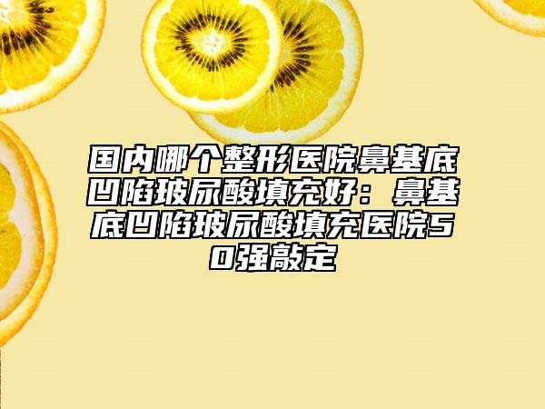 國內(nèi)哪個整形醫(yī)院鼻基底凹陷玻尿酸填充好:鼻基底凹陷玻尿酸填充醫(yī)院50強(qiáng)敲定