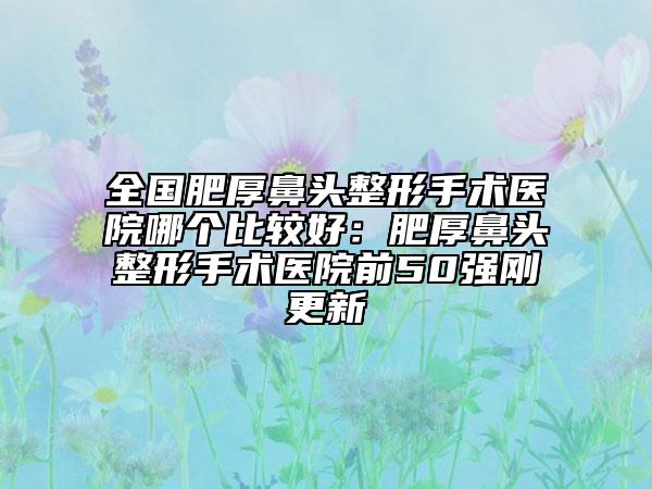 全國(guó)肥厚鼻頭整形手術(shù)醫(yī)院哪個(gè)比較好：肥厚鼻頭整形手術(shù)醫(yī)院前50強(qiáng)剛更新