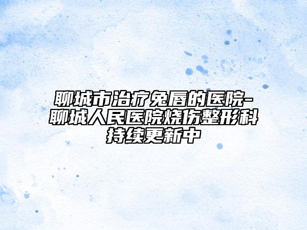 聊城市治療兔唇的醫(yī)院-聊城人民醫(yī)院燒傷整形科持續(xù)更新中