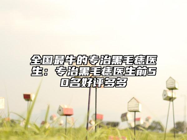 全國最牛的專治黑毛痣醫(yī)生：專治黑毛痣醫(yī)生前50名好評多多