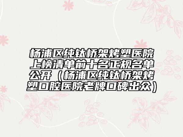 楊浦區(qū)純鈦橋架烤塑醫(yī)院上榜清單前十名正規(guī)名單公開（楊浦區(qū)純鈦橋架烤塑口腔醫(yī)院老牌口碑出眾）