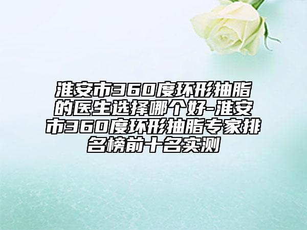 淮安市360度環(huán)形抽脂的醫(yī)生選擇哪個好-淮安市360度環(huán)形抽脂專家排名榜前十名實(shí)測