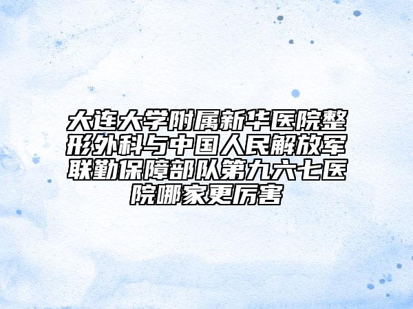 大連大學(xué)附屬新華醫(yī)院整形外科與中國人民解放軍聯(lián)勤保障部隊第九六七醫(yī)院哪家更厲害
