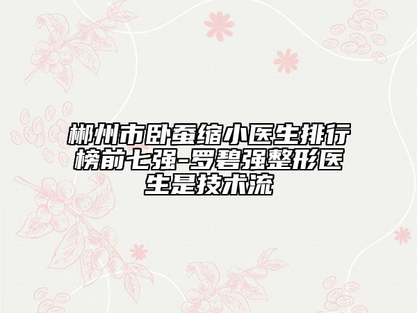 郴州市臥蠶縮小醫(yī)生排行榜前七強-羅碧強整形醫(yī)生是技術(shù)流