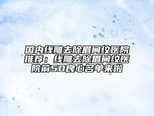 國(guó)內(nèi)線雕去除眉間紋醫(yī)院推薦：線雕去除眉間紋醫(yī)院前50良心名單來(lái)啦