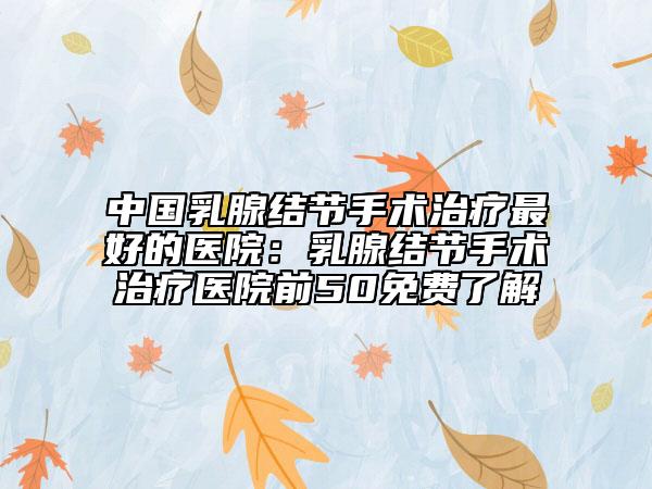 中國(guó)乳腺結(jié)節(jié)手術(shù)治療最好的醫(yī)院：乳腺結(jié)節(jié)手術(shù)治療醫(yī)院前50免費(fèi)了解