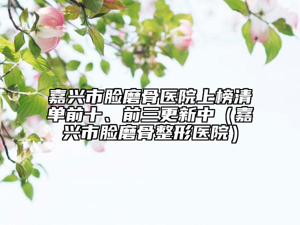 嘉興市臉磨骨醫(yī)院上榜清單前十、前三更新中（嘉興市臉磨骨整形醫(yī)院）