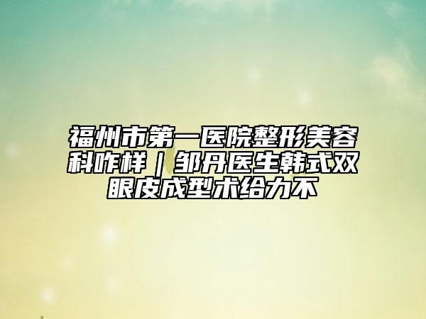 福州市第一醫(yī)院整形美容科咋樣｜鄒丹醫(yī)生韓式雙眼皮成型術(shù)給力不