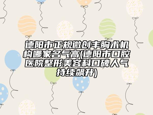 德陽市正規(guī)微創(chuàng)豐胸術(shù)機(jī)構(gòu)哪家名氣高(德陽市口腔醫(yī)院整形美容科口碑人氣持續(xù)飆升)