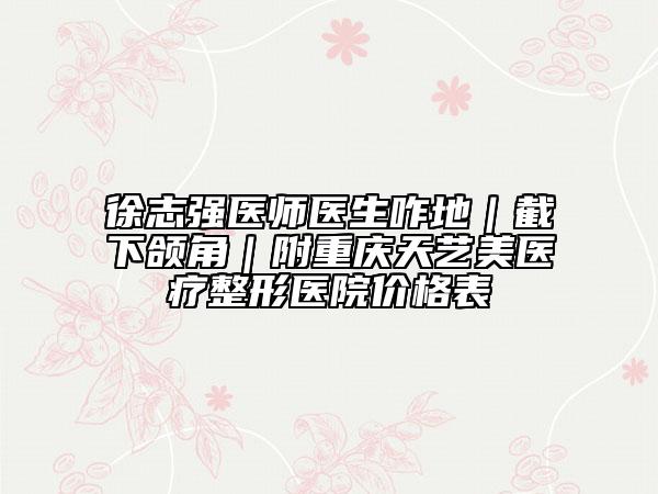 徐志強醫(yī)師醫(yī)生咋地｜截下頜角｜附重慶天藝美醫(yī)療整形醫(yī)院價格表