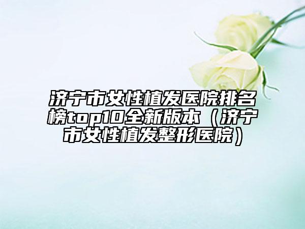 濟寧市女性植發(fā)醫(yī)院排名榜top10全新版本（濟寧市女性植發(fā)整形醫(yī)院）