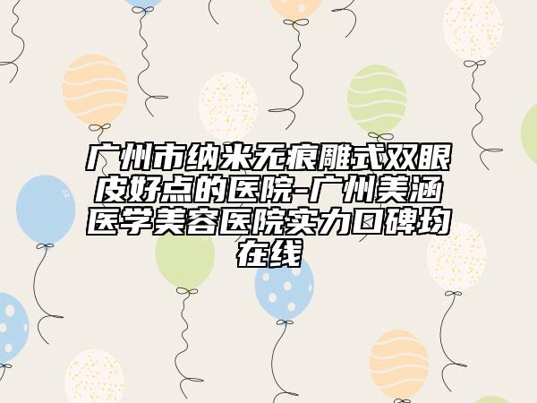 廣州市納米無痕雕式雙眼皮好點(diǎn)的醫(yī)院-廣州美涵醫(yī)學(xué)美容醫(yī)院實(shí)力口碑均在線