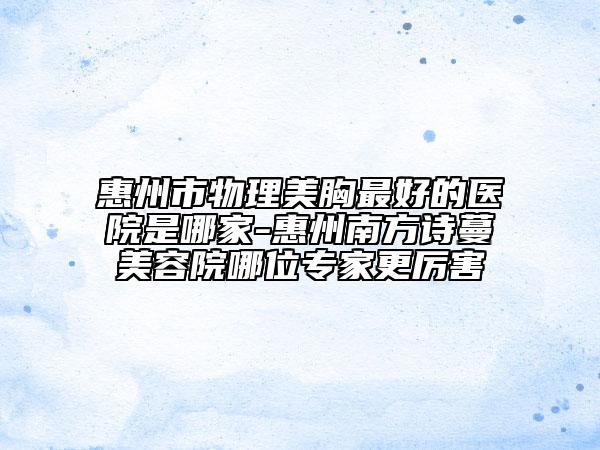 惠州市物理美胸最好的醫(yī)院是哪家-惠州南方詩(shī)蔓美容院哪位專家更厲害