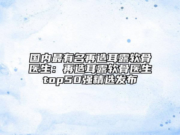 國(guó)內(nèi)最有名再造耳露軟骨醫(yī)生:再造耳露軟骨醫(yī)生top50強(qiáng)精選發(fā)布