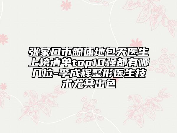 張家口市腺體地包天醫(yī)生上榜清單top10強都有哪幾位-李成輝整形醫(yī)生技術(shù)尤其出色