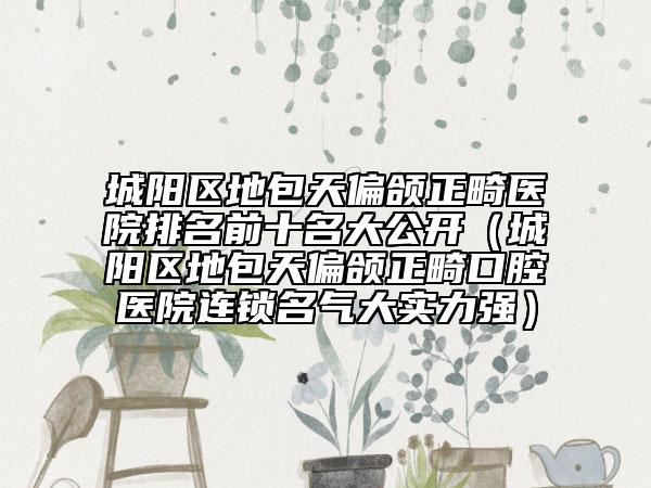 城陽區(qū)地包天偏頜正畸醫(yī)院排名前十名大公開（城陽區(qū)地包天偏頜正畸口腔醫(yī)院連鎖名氣大實(shí)力強(qiáng)）