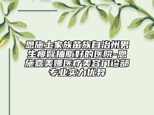 恩施土家族苗族自治州男生瘦臀抽脂好的醫(yī)院-恩施嘉美娜醫(yī)療美容門(mén)診部專(zhuān)業(yè)實(shí)力優(yōu)異