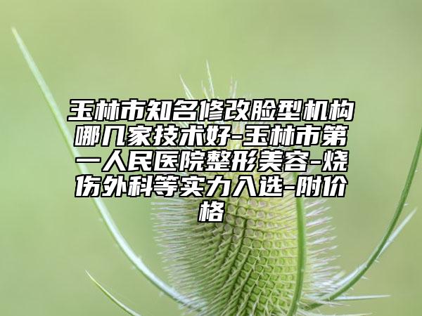 玉林市知名修改臉型機(jī)構(gòu)哪幾家技術(shù)好-玉林市第一人民醫(yī)院整形美容-燒傷外科等實力入選-附價格