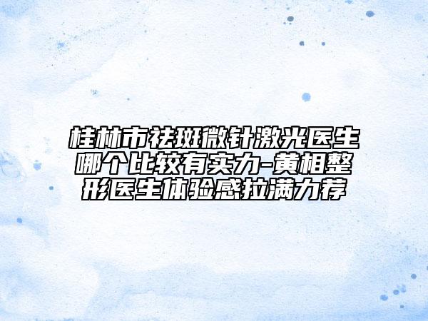 桂林市祛斑微針激光醫(yī)生哪個比較有實力-黃相整形醫(yī)生體驗感拉滿力薦