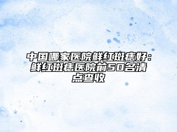 中國(guó)哪家醫(yī)院鮮紅斑痣好：鮮紅斑痣醫(yī)院前50名清點(diǎn)查收