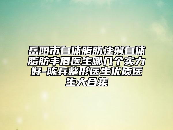 岳陽市自體脂肪注射自體脂肪豐唇醫(yī)生哪幾個實力好-陳兵整形醫(yī)生優(yōu)質醫(yī)生大合集