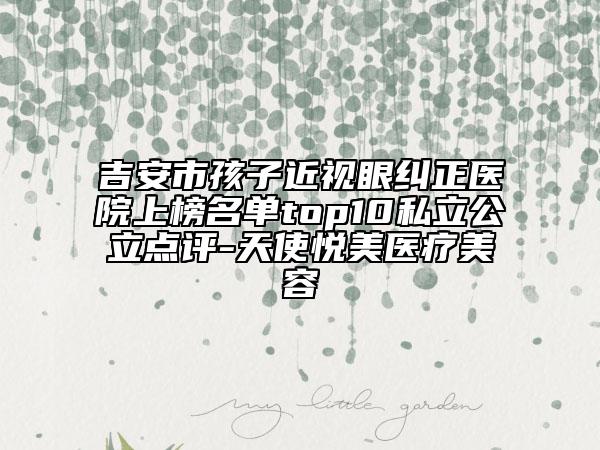 吉安市孩子近視眼糾正醫(yī)院上榜名單top10私立公立點評-天使悅美醫(yī)療美容