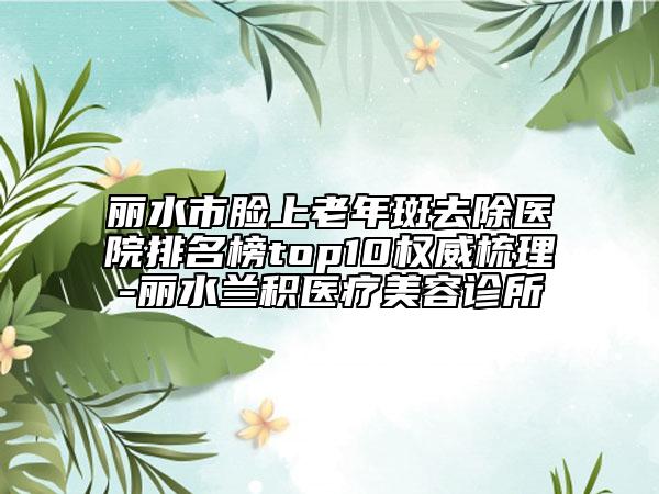 麗水市臉上老年斑去除醫(yī)院排名榜top10權(quán)威梳理-麗水蘭積醫(yī)療美容診所