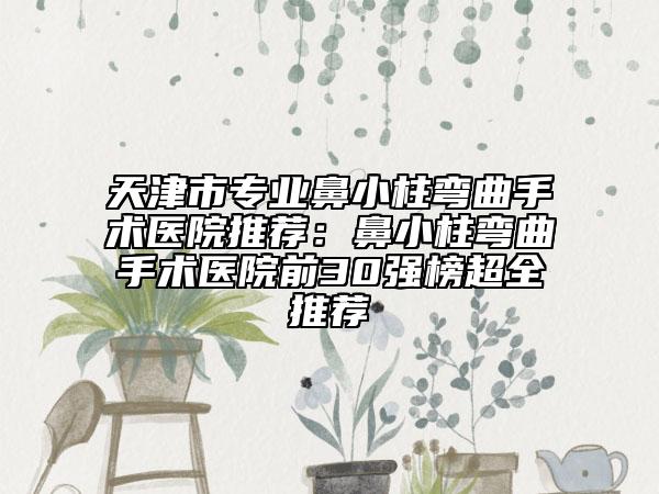 天津市專業(yè)鼻小柱彎曲手術(shù)醫(yī)院推薦：鼻小柱彎曲手術(shù)醫(yī)院前30強(qiáng)榜超全推薦