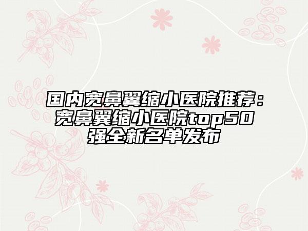 國內(nèi)寬鼻翼縮小醫(yī)院推薦：寬鼻翼縮小醫(yī)院top50強(qiáng)全新名單發(fā)布
