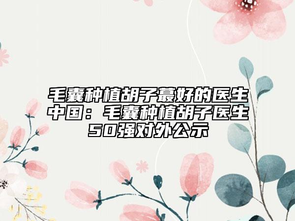 毛囊種植胡子蕞好的醫(yī)生中國(guó)：毛囊種植胡子醫(yī)生50強(qiáng)對(duì)外公示